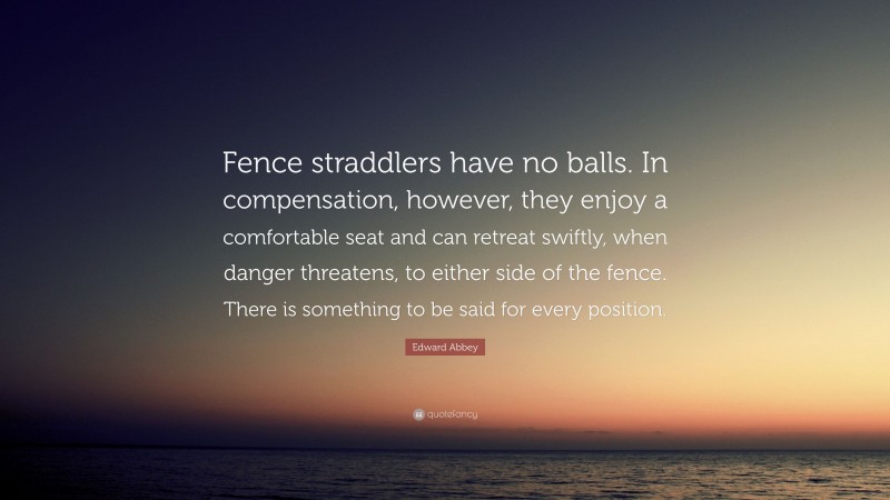 Edward Abbey Quote: “Fence straddlers have no balls. In compensation, however, they enjoy a comfortable seat and can retreat swiftly, when danger threatens, to either side of the fence. There is something to be said for every position.”