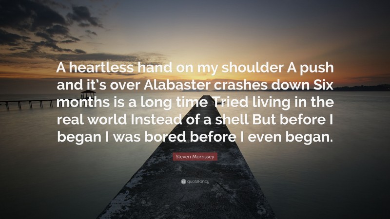 Steven Morrissey Quote: “A heartless hand on my shoulder A push and it’s over Alabaster crashes down Six months is a long time Tried living in the real world Instead of a shell But before I began I was bored before I even began.”