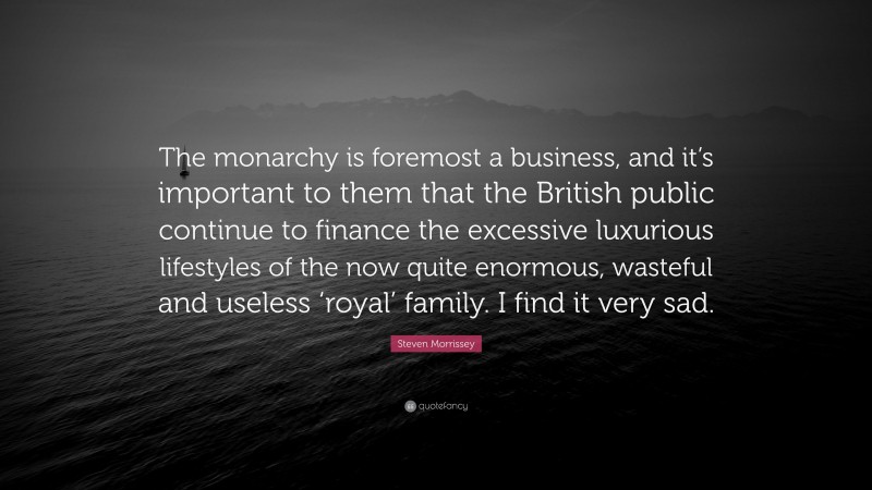 Steven Morrissey Quote: “The monarchy is foremost a business, and it’s important to them that the British public continue to finance the excessive luxurious lifestyles of the now quite enormous, wasteful and useless ‘royal’ family. I find it very sad.”