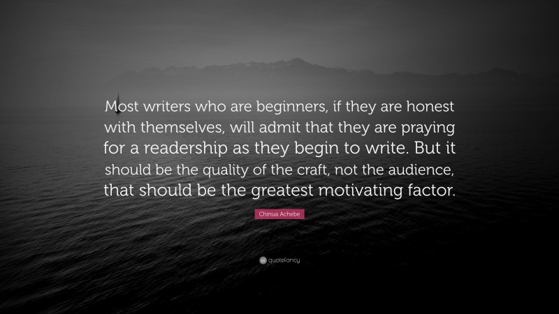 Chinua Achebe Quote: “Most writers who are beginners, if they are honest with themselves, will admit that they are praying for a readership as they begin to write. But it should be the quality of the craft, not the audience, that should be the greatest motivating factor.”