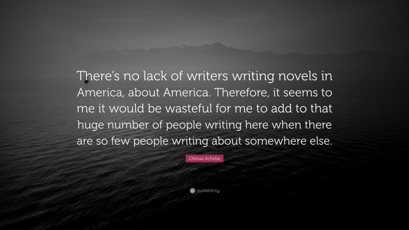 Chinua Achebe Quote: “There’s no lack of writers writing novels in America, about America. Therefore, it seems to me it would be wasteful for me to add to that huge number of people writing here when there are so few people writing about somewhere else.”