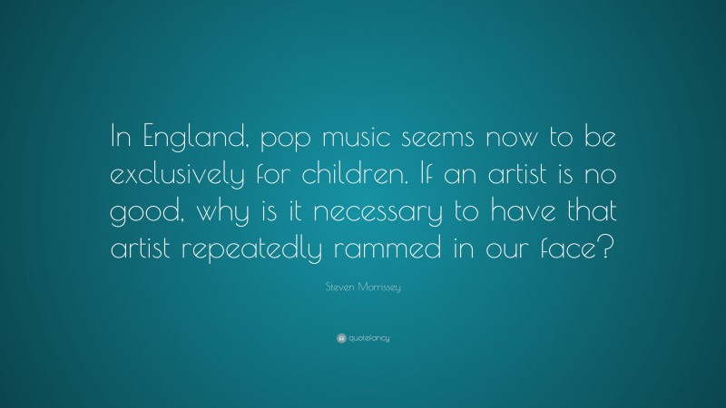 Steven Morrissey Quote: “In England, pop music seems now to be exclusively for children. If an artist is no good, why is it necessary to have that artist repeatedly rammed in our face?”
