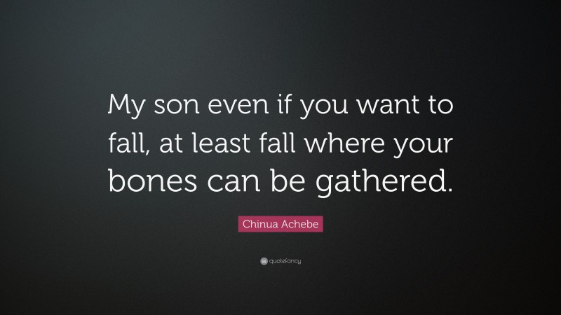 Chinua Achebe Quote: “My son even if you want to fall, at least fall where your bones can be gathered.”