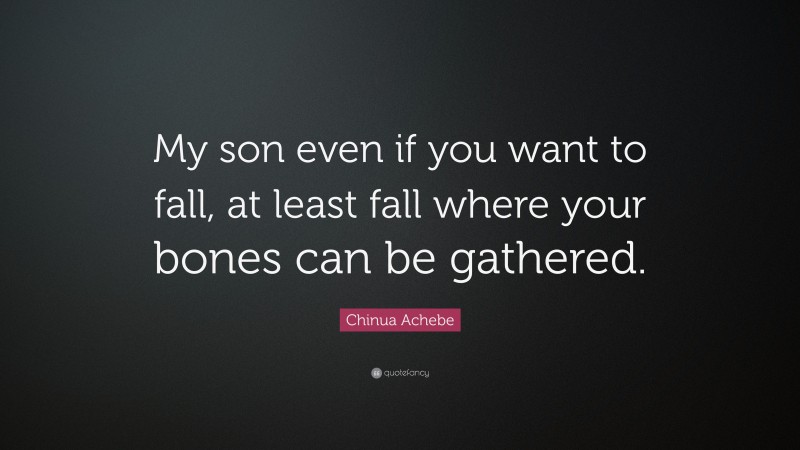 Chinua Achebe Quote: “My son even if you want to fall, at least fall where your bones can be gathered.”