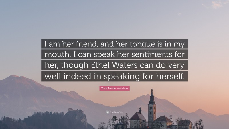 Zora Neale Hurston Quote: “I am her friend, and her tongue is in my mouth. I can speak her sentiments for her, though Ethel Waters can do very well indeed in speaking for herself.”