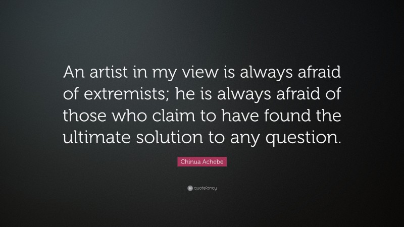 Chinua Achebe Quote: “An artist in my view is always afraid of extremists; he is always afraid of those who claim to have found the ultimate solution to any question.”