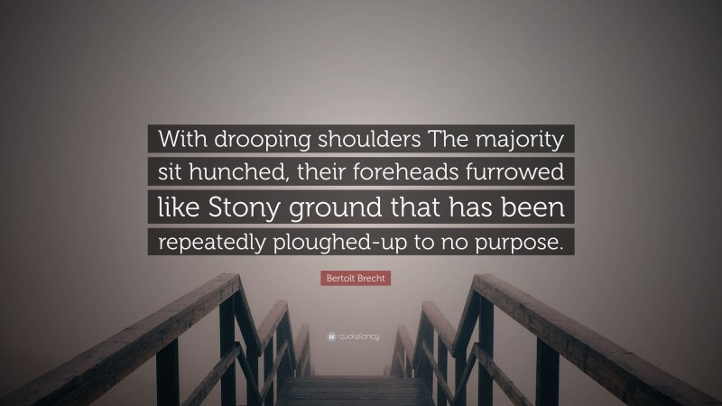 Bertolt Brecht Quote: “With drooping shoulders The majority sit hunched, their foreheads furrowed like Stony ground that has been repeatedly ploughed-up to no purpose.”
