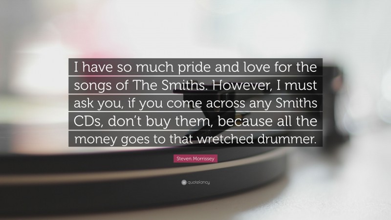 Steven Morrissey Quote: “I have so much pride and love for the songs of The Smiths. However, I must ask you, if you come across any Smiths CDs, don’t buy them, because all the money goes to that wretched drummer.”