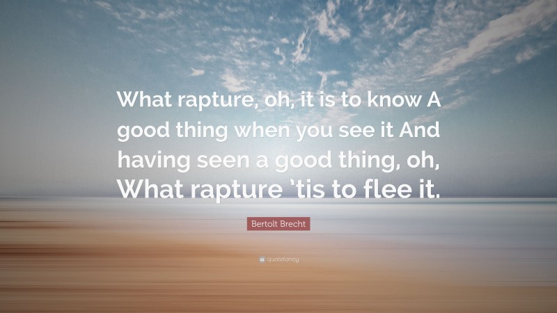 Bertolt Brecht Quote: “What rapture, oh, it is to know A good thing when you see it And having seen a good thing, oh, What rapture ’tis to flee it.”