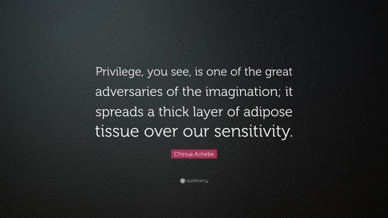 Chinua Achebe Quote: “Privilege, you see, is one of the great adversaries of the imagination; it spreads a thick layer of adipose tissue over our sensitivity.”