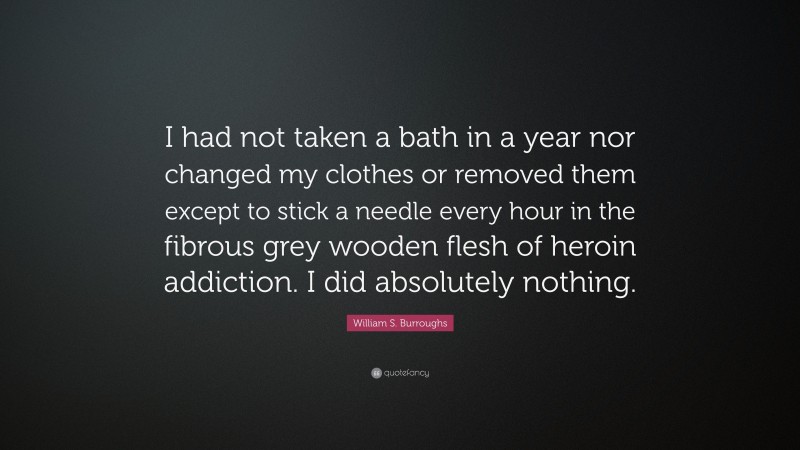 William S. Burroughs Quote: “I had not taken a bath in a year nor changed my clothes or removed them except to stick a needle every hour in the fibrous grey wooden flesh of heroin addiction. I did absolutely nothing.”