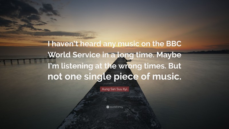 Aung San Suu Kyi Quote: “I haven’t heard any music on the BBC World Service in a long time. Maybe I’m listening at the wrong times. But not one single piece of music.”
