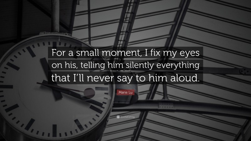 Marie Lu Quote: “For a small moment, I fix my eyes on his, telling him silently everything that I’ll never say to him aloud.”