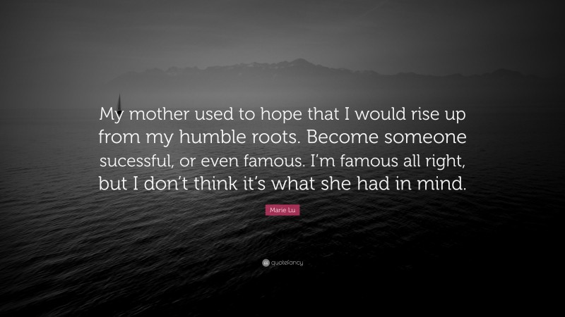 Marie Lu Quote: “My mother used to hope that I would rise up from my humble roots. Become someone sucessful, or even famous. I’m famous all right, but I don’t think it’s what she had in mind.”
