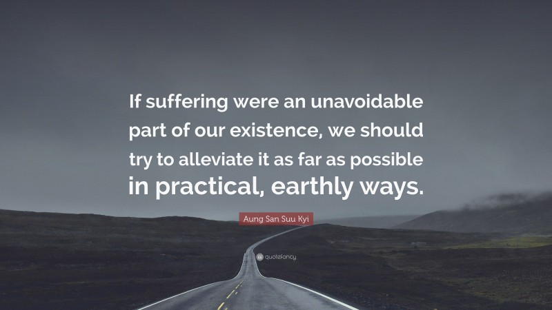 Aung San Suu Kyi Quote: “If suffering were an unavoidable part of our existence, we should try to alleviate it as far as possible in practical, earthly ways.”