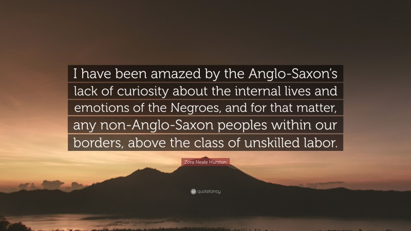 Zora Neale Hurston Quote: “I have been amazed by the Anglo-Saxon’s lack of curiosity about the internal lives and emotions of the Negroes, and for that matter, any non-Anglo-Saxon peoples within our borders, above the class of unskilled labor.”