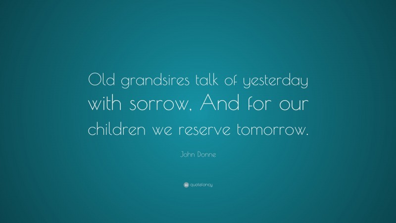 John Donne Quote: “Old grandsires talk of yesterday with sorrow, And for our children we reserve tomorrow.”