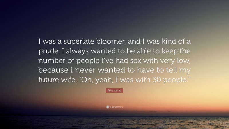 Pete Wentz Quote: “I was a superlate bloomer, and I was kind of a prude. I always wanted to be able to keep the number of people I’ve had sex with very low, because I never wanted to have to tell my future wife, “Oh, yeah, I was with 30 people.””