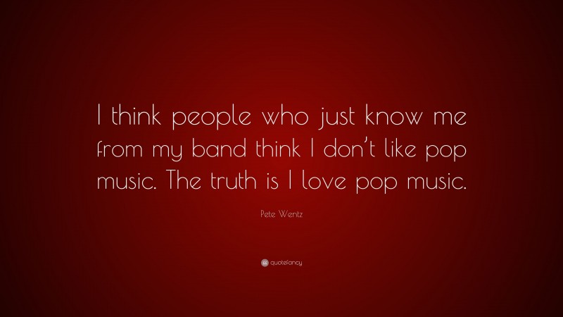 Pete Wentz Quote: “I think people who just know me from my band think I don’t like pop music. The truth is I love pop music.”