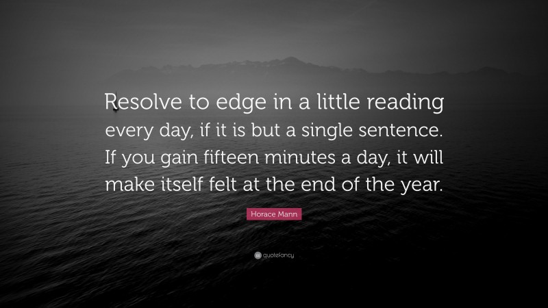 Horace Mann Quote: “Resolve to edge in a little reading every day, if it is but a single sentence. If you gain fifteen minutes a day, it will make itself felt at the end of the year.”