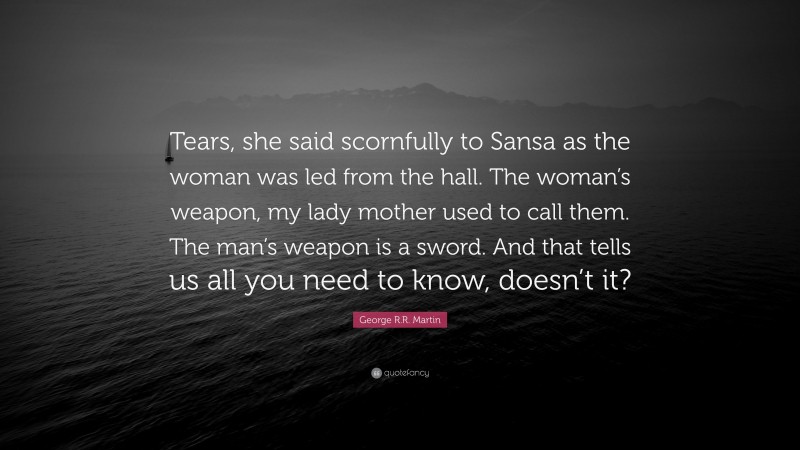 George R.R. Martin Quote: “Tears, she said scornfully to Sansa as the woman was led from the hall. The woman’s weapon, my lady mother used to call them. The man’s weapon is a sword. And that tells us all you need to know, doesn’t it?”