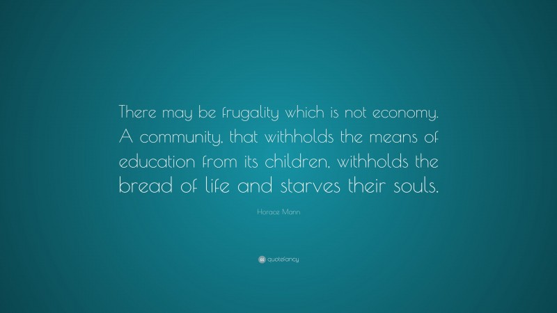 Horace Mann Quote: “There may be frugality which is not economy. A community, that withholds the means of education from its children, withholds the bread of life and starves their souls.”