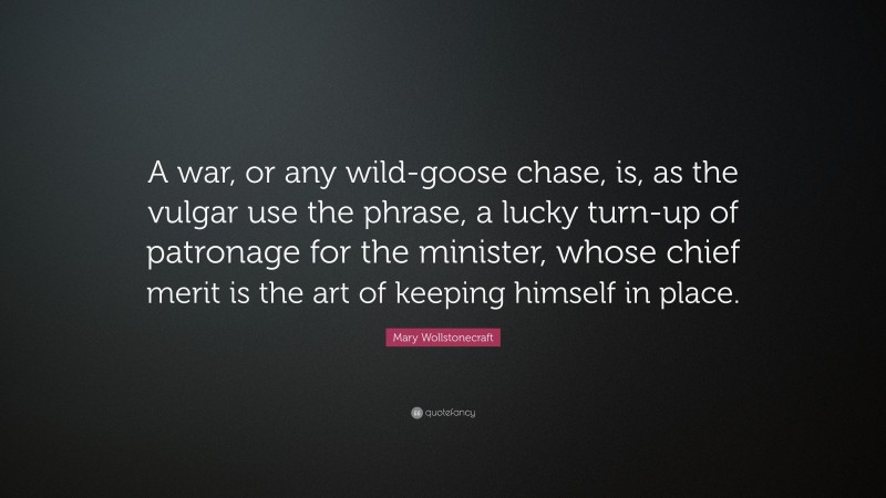 Mary Wollstonecraft Quote: “A war, or any wild-goose chase, is, as the vulgar use the phrase, a lucky turn-up of patronage for the minister, whose chief merit is the art of keeping himself in place.”