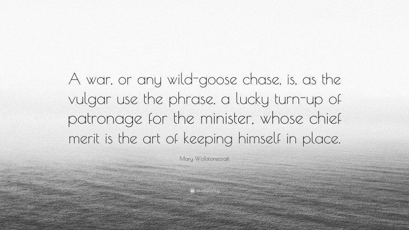 Mary Wollstonecraft Quote: “A war, or any wild-goose chase, is, as the vulgar use the phrase, a lucky turn-up of patronage for the minister, whose chief merit is the art of keeping himself in place.”