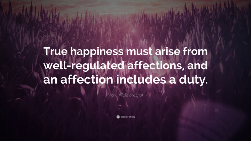 Mary Wollstonecraft Quote: “True happiness must arise from well-regulated affections, and an affection includes a duty.”