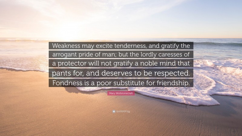 Mary Wollstonecraft Quote: “Weakness may excite tenderness, and gratify the arrogant pride of man; but the lordly caresses of a protector will not gratify a noble mind that pants for, and deserves to be respected. Fondness is a poor substitute for friendship.”