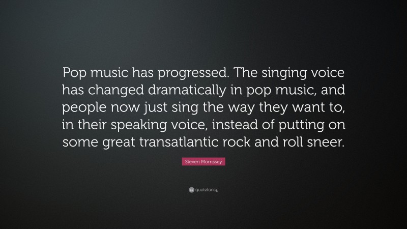Steven Morrissey Quote: “Pop music has progressed. The singing voice has changed dramatically in pop music, and people now just sing the way they want to, in their speaking voice, instead of putting on some great transatlantic rock and roll sneer.”
