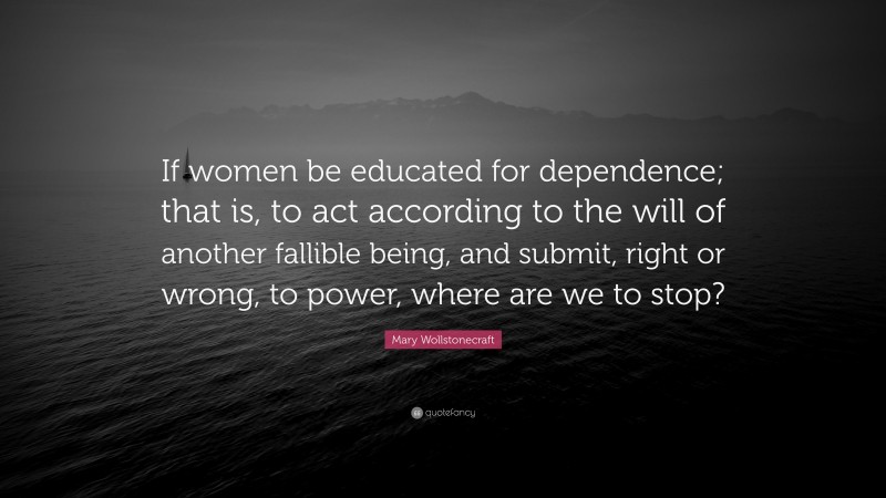 Mary Wollstonecraft Quote: “If women be educated for dependence; that is, to act according to the will of another fallible being, and submit, right or wrong, to power, where are we to stop?”