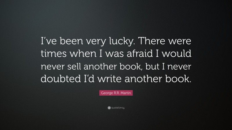 George R.R. Martin Quote: “I’ve been very lucky. There were times when I was afraid I would never sell another book, but I never doubted I’d write another book.”