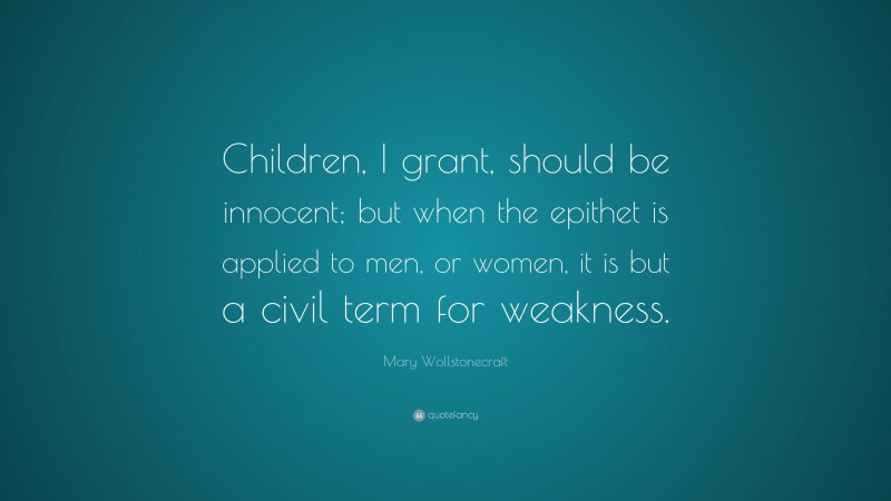 Mary Wollstonecraft Quote: “Children, I grant, should be innocent; but when the epithet is applied to men, or women, it is but a civil term for weakness.”