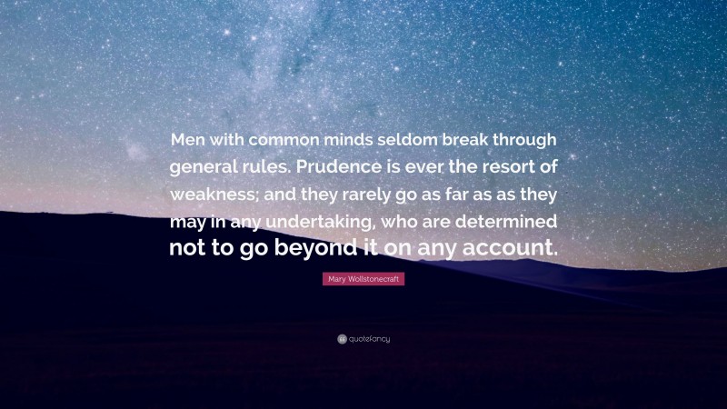 Mary Wollstonecraft Quote: “Men with common minds seldom break through general rules. Prudence is ever the resort of weakness; and they rarely go as far as as they may in any undertaking, who are determined not to go beyond it on any account.”