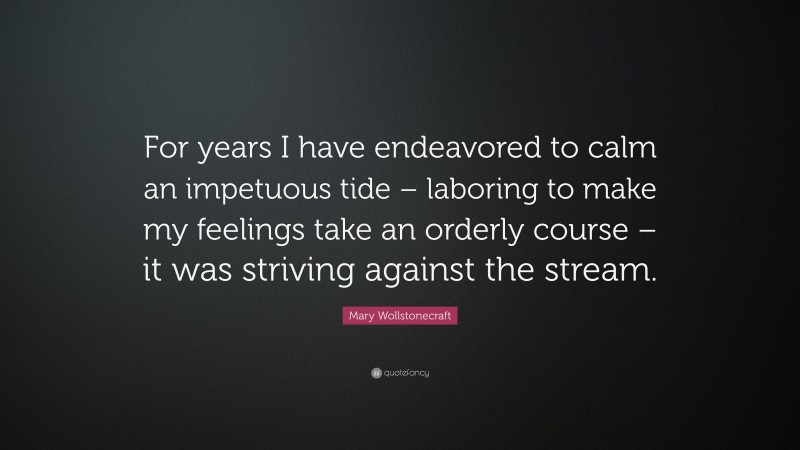 Mary Wollstonecraft Quote: “For years I have endeavored to calm an impetuous tide – laboring to make my feelings take an orderly course – it was striving against the stream.”