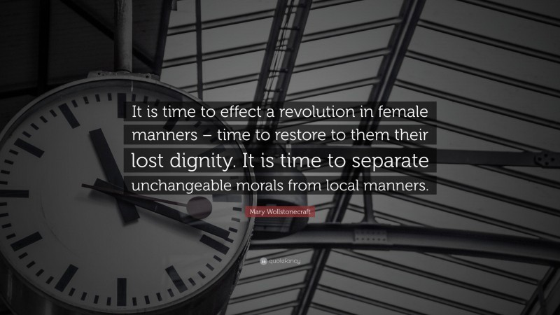 Mary Wollstonecraft Quote: “It is time to effect a revolution in female manners – time to restore to them their lost dignity. It is time to separate unchangeable morals from local manners.”