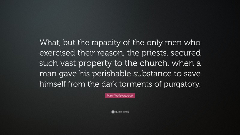 Mary Wollstonecraft Quote: “What, but the rapacity of the only men who exercised their reason, the priests, secured such vast property to the church, when a man gave his perishable substance to save himself from the dark torments of purgatory.”