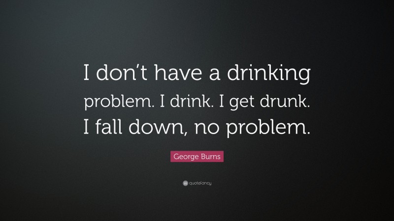 George Burns Quote: “I don’t have a drinking problem. I drink. I get drunk. I fall down, no problem.”
