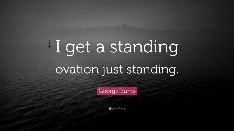 George Burns Quote: “I get a standing ovation just standing.”