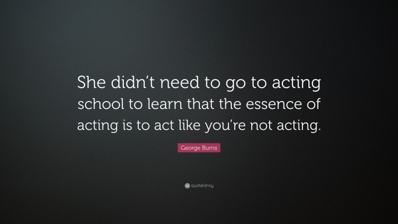 George Burns Quote: “She didn’t need to go to acting school to learn that the essence of acting is to act like you’re not acting.”