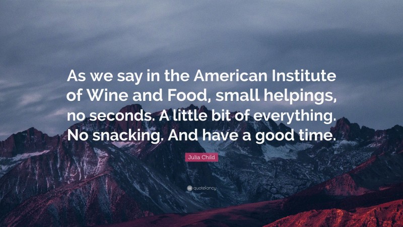 Julia Child Quote: “As we say in the American Institute of Wine and Food, small helpings, no seconds. A little bit of everything. No snacking. And have a good time.”