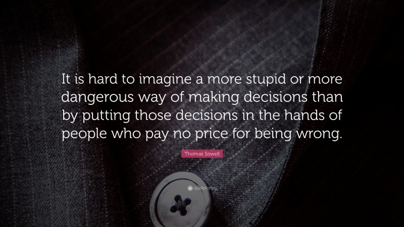 Thomas Sowell Quote: “It is hard to imagine a more stupid or more dangerous way of making decisions than by putting those decisions in the hands of people who pay no price for being wrong.”