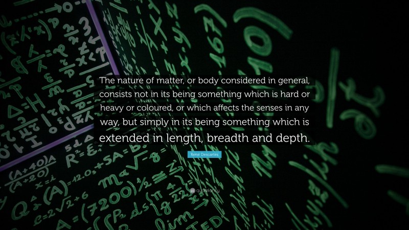 René Descartes Quote: “The nature of matter, or body considered in general, consists not in its being something which is hard or heavy or coloured, or which affects the senses in any way, but simply in its being something which is extended in length, breadth and depth.”