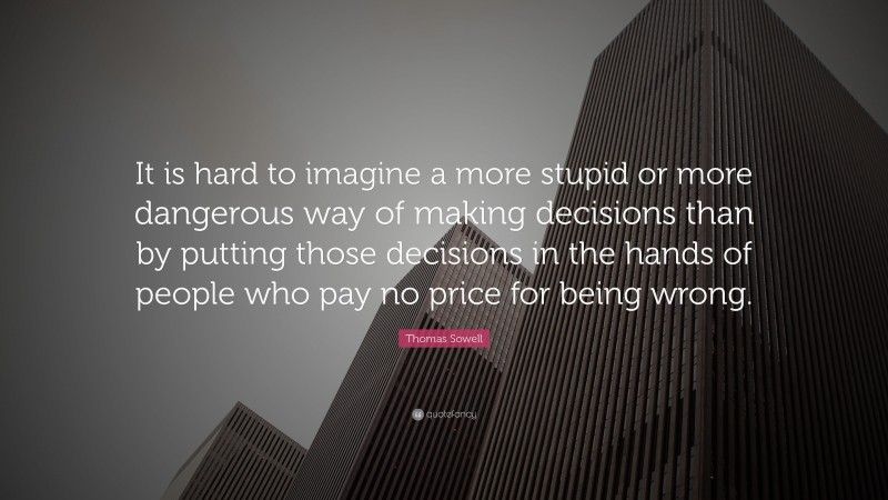Thomas Sowell Quote: “It is hard to imagine a more stupid or more dangerous way of making decisions than by putting those decisions in the hands of people who pay no price for being wrong.”