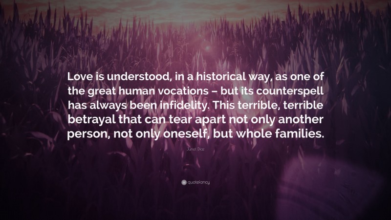 Junot Díaz Quote: “Love is understood, in a historical way, as one of the great human vocations – but its counterspell has always been infidelity. This terrible, terrible betrayal that can tear apart not only another person, not only oneself, but whole families.”