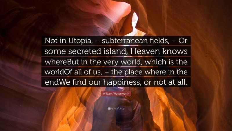 William Wordsworth Quote: “Not in Utopia, – subterranean fields, – Or some secreted island, Heaven knows whereBut in the very world, which is the worldOf all of us, – the place where in the endWe find our happiness, or not at all.”