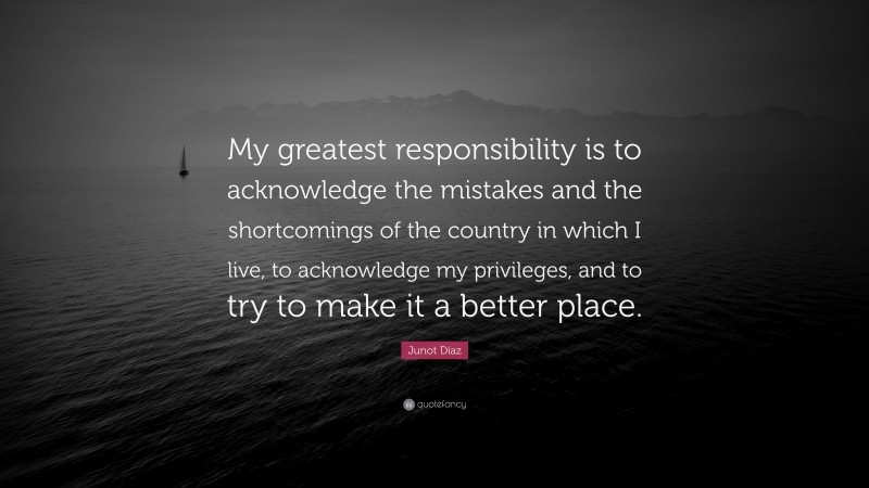 Junot Díaz Quote: “My greatest responsibility is to acknowledge the mistakes and the shortcomings of the country in which I live, to acknowledge my privileges, and to try to make it a better place.”