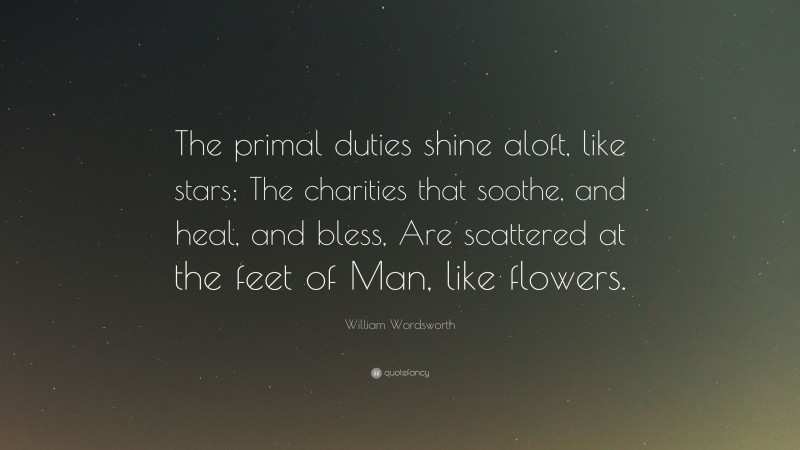 William Wordsworth Quote: “The primal duties shine aloft, like stars; The charities that soothe, and heal, and bless, Are scattered at the feet of Man, like flowers.”