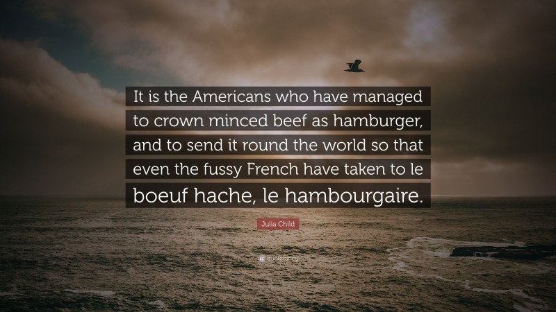 Julia Child Quote: “It is the Americans who have managed to crown minced beef as hamburger, and to send it round the world so that even the fussy French have taken to le boeuf hache, le hambourgaire.”